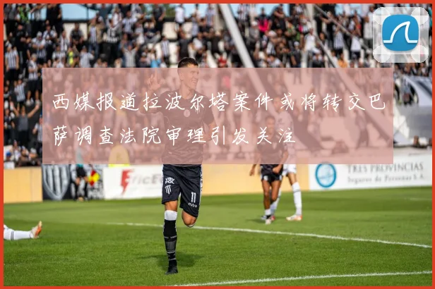 西媒报道拉波尔塔案件或将转交巴萨调查法院审理引发关注