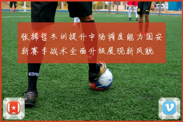 张稀哲冬训提升中场调度能力国安新赛季战术全面升级展现新风貌