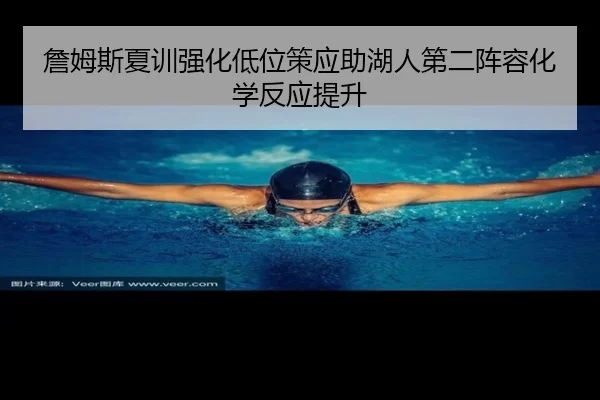 詹姆斯夏训强化低位策应助湖人第二阵容化学反应提升