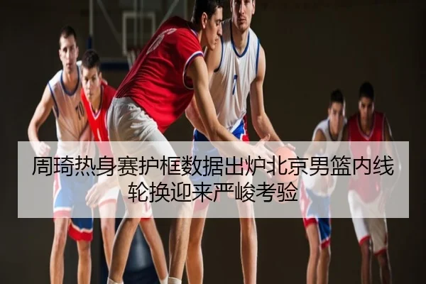 周琦热身赛护框数据出炉北京男篮内线轮换迎来严峻考验