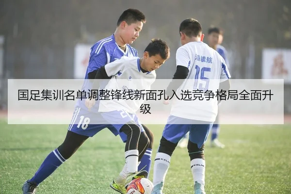 国足集训名单调整锋线新面孔入选竞争格局全面升级